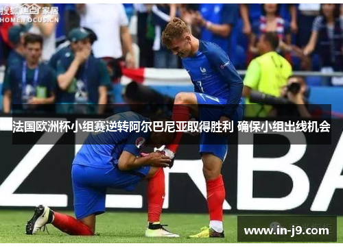 法国欧洲杯小组赛逆转阿尔巴尼亚取得胜利 确保小组出线机会